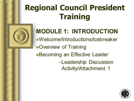 Regional Council President Training MODULE 1: INTRODUCTION Welcome/Introductions/Icebreaker Overview of Training Becoming an Effective Leader –Leadership.