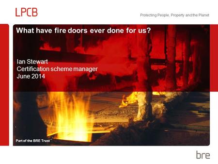 Part of the BRE Trust Protecting People, Property and the Planet What have fire doors ever done for us? Ian Stewart Certification scheme manager June 2014.