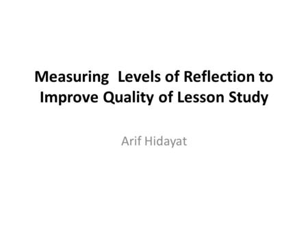 Measuring Levels of Reflection to Improve Quality of Lesson Study Arif Hidayat.