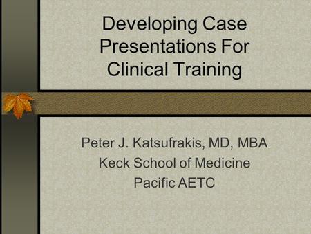 Developing Case Presentations For Clinical Training Peter J. Katsufrakis, MD, MBA Keck School of Medicine Pacific AETC.
