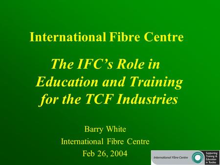 International Fibre Centre The IFC’s Role in Education and Training for the TCF Industries Barry White International Fibre Centre Feb 26, 2004.