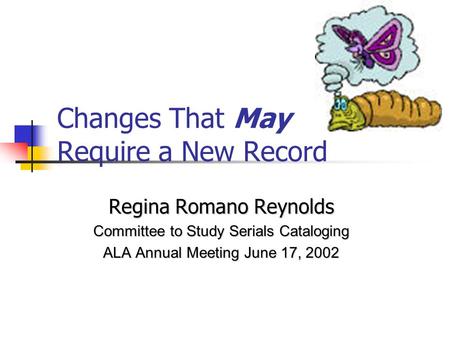 Changes That May Require a New Record Regina Romano Reynolds Committee to Study Serials Cataloging ALA Annual Meeting June 17, 2002.