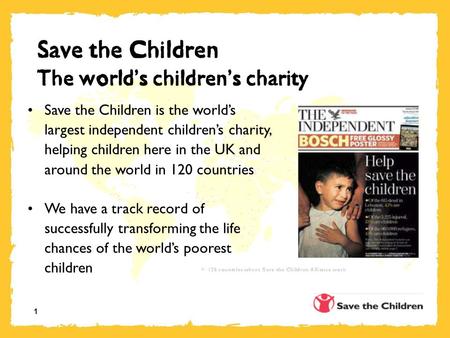 1 Save the Children The world ’ s children ’ s charity Save the Children is the world’s largest independent children’s charity, helping children here in.
