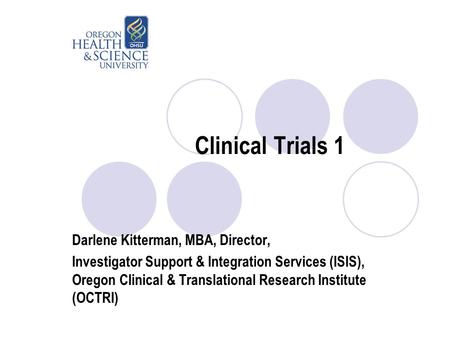 Clinical Trials 1 Darlene Kitterman, MBA, Director, Investigator Support & Integration Services (ISIS), Oregon Clinical & Translational Research Institute.