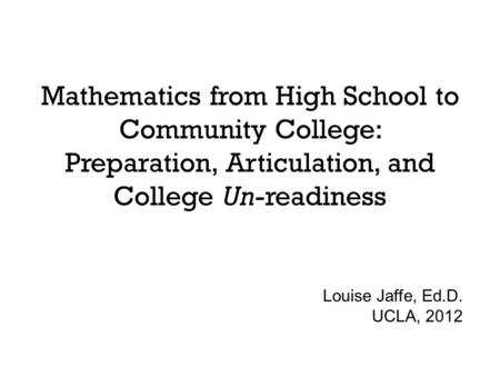 Mathematics from High School to Community College: Preparation, Articulation, and College Un-readiness Louise Jaffe, Ed.D. UCLA, 2012.
