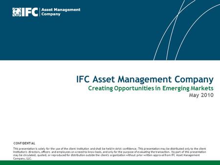 IFC Asset Management Company Creating Opportunities in Emerging Markets May 2010 This presentation is solely for the use of the client institution and.