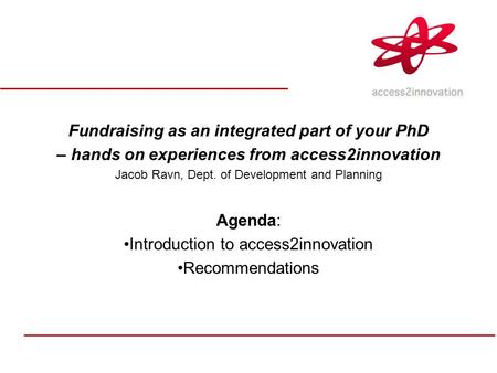 Fundraising as an integrated part of your PhD – hands on experiences from access2innovation Jacob Ravn, Dept. of Development and Planning Agenda: Introduction.