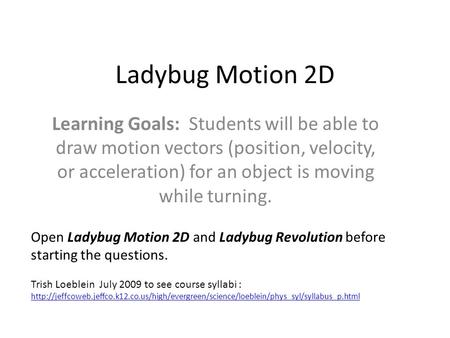 Ladybug Motion 2D Learning Goals: Students will be able to draw motion vectors (position, velocity, or acceleration) for an object is moving while turning.