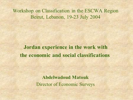 Workshop on Classification in the ESCWA Region Beirut, Lebanon, 19-23 July 2004 Jordan experience in the work with the economic and social classifications.