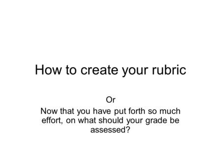 How to create your rubric Or Now that you have put forth so much effort, on what should your grade be assessed?