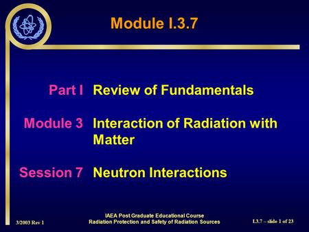 3/2003 Rev 1 I.3.7 – slide 1 of 23 Part I Review of Fundamentals Module 3Interaction of Radiation with Matter Session 7Neutron Interactions Module I.3.7.