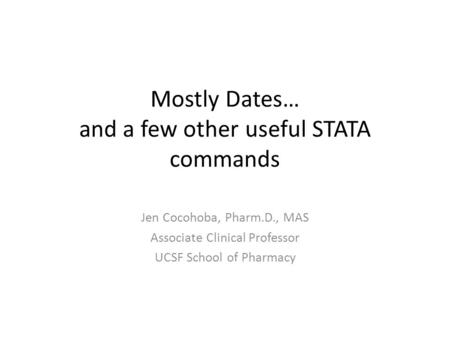Mostly Dates… and a few other useful STATA commands Jen Cocohoba, Pharm.D., MAS Associate Clinical Professor UCSF School of Pharmacy.