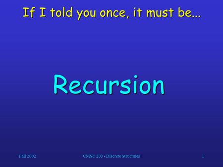 Fall 2002CMSC 203 - Discrete Structures1 If I told you once, it must be... Recursion.