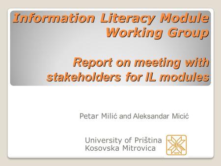 Information Literacy Module Working Group Report on meeting with stakeholders for IL modules Petar Mili ć and Aleksandar Micić University of Priština Kosovska.