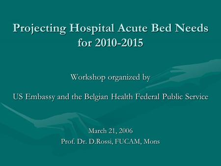 Projecting Hospital Acute Bed Needs for 2010-2015 Workshop organized by US Embassy and the Belgian Health Federal Public Service March 21, 2006 Prof. Dr.