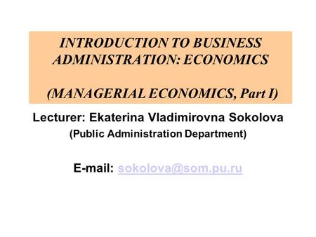 INTRODUCTION TO BUSINESS ADMINISTRATION: ECONOMICS (MANAGERIAL ECONOMICS, Part I) Lecturer: Ekaterina Vladimirovna Sokolova (Public Administration Department)