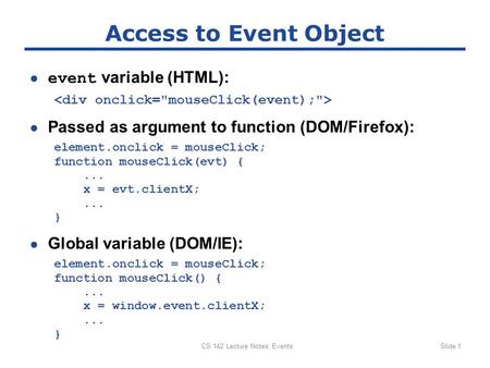 CS 142 Lecture Notes: EventsSlide 1 Access to Event Object ● event variable (HTML): ● Passed as argument to function (DOM/Firefox): element.onclick = mouseClick;
