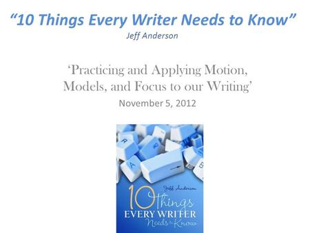 “10 Things Every Writer Needs to Know” Jeff Anderson ‘Practicing and Applying Motion, Models, and Focus to our Writing’ November 5, 2012.