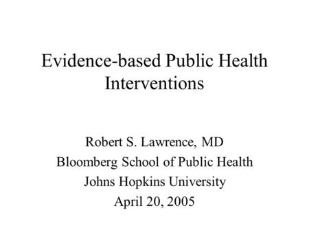 Evidence-based Public Health Interventions Robert S. Lawrence, MD Bloomberg School of Public Health Johns Hopkins University April 20, 2005.
