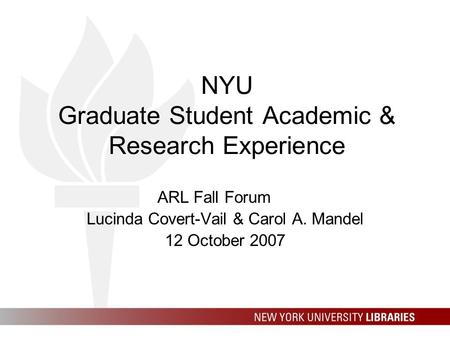 NYU Graduate Student Academic & Research Experience ARL Fall Forum Lucinda Covert-Vail & Carol A. Mandel 12 October 2007.