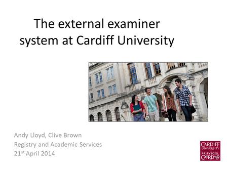 The external examiner system at Cardiff University Andy Lloyd, Clive Brown Registry and Academic Services 21 st April 2014.