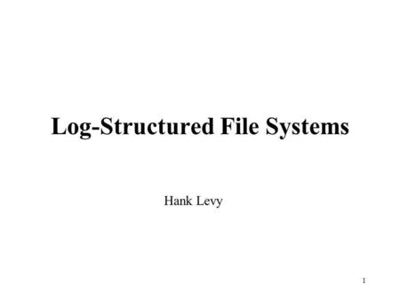 1 Log-Structured File Systems Hank Levy. 2 Basic Problem Most file systems now have large memory caches (buffers) to hold recently-accessed blocks Most.