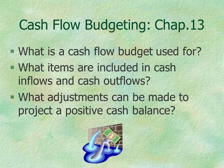 Cash Flow Budgeting: Chap.13 §What is a cash flow budget used for? §What items are included in cash inflows and cash outflows? §What adjustments can be.