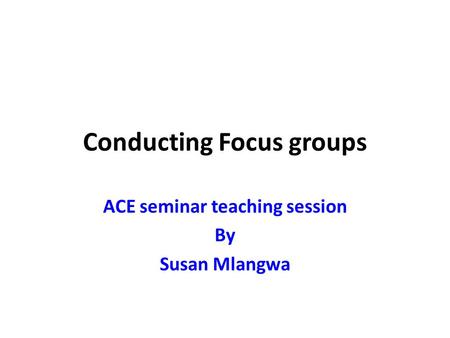 Conducting Focus groups ACE seminar teaching session By Susan Mlangwa.