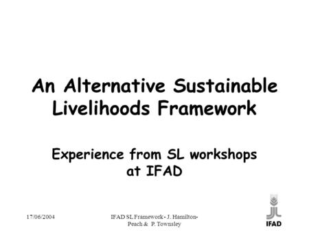 17/06/2004IFAD SL Framework - J. Hamilton- Peach & P. Townsley An Alternative Sustainable Livelihoods Framework Experience from SL workshops at IFAD.