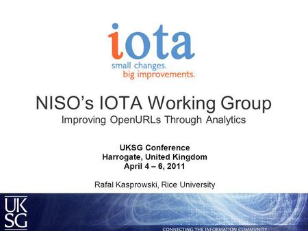 NISO’s IOTA Working Group Improving OpenURLs Through Analytics UKSG Conference Harrogate, United Kingdom April 4 – 6, 2011 Rafal Kasprowski, Rice University.