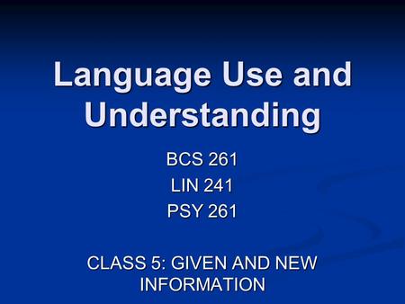 Language Use and Understanding BCS 261 LIN 241 PSY 261 CLASS 5: GIVEN AND NEW INFORMATION.