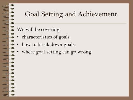 Goal Setting and Achievement We will be covering: characteristics of goals how to break down goals where goal setting can go wrong.