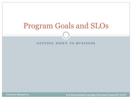 GETTING DOWN TO BUSINESS Program Goals and SLOs For Instuctional Learning Outcomes Council (I-LOC) Created by Michael Gos.