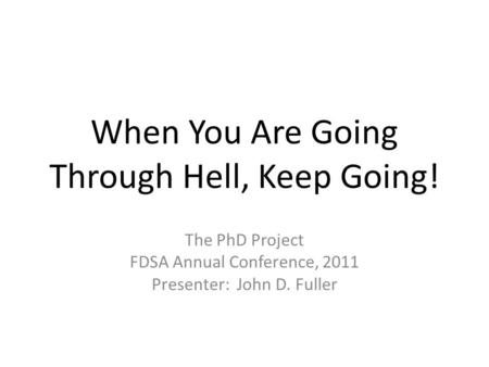 When You Are Going Through Hell, Keep Going! The PhD Project FDSA Annual Conference, 2011 Presenter: John D. Fuller.