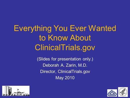 Everything You Ever Wanted to Know About ClinicalTrials.gov (Slides for presentation only.) Deborah A. Zarin, M.D. Director, ClinicalTrials.gov May 2010.