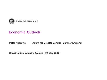 Economic Outlook Peter Andrews Agent for Greater London, Bank of England Construction Industry Council 23 May 2012.