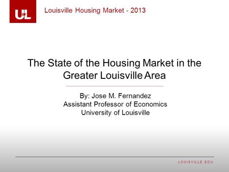 LOUISVILLE.EDU The State of the Housing Market in the Greater Louisville Area Louisville Housing Market - 2013 By: Jose M. Fernandez Assistant Professor.