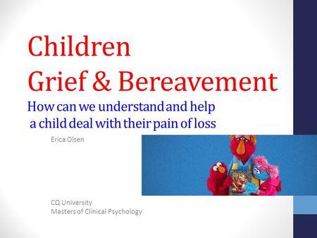 Children Grief & Bereavement How can we understand and help a child deal with their pain of loss Erica Olsen CQ University Masters of Clinical Psychology.