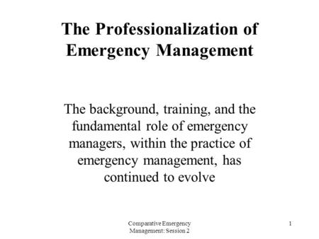 Comparative Emergency Management: Session 2 1 The Professionalization of Emergency Management The background, training, and the fundamental role of emergency.
