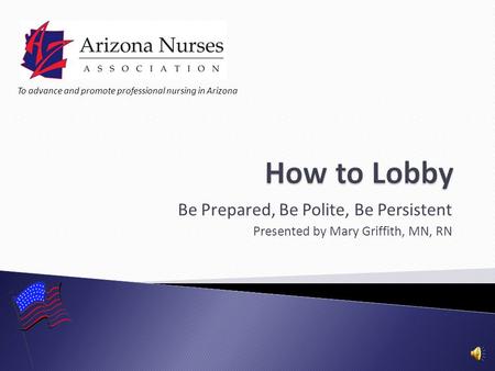 Be Prepared, Be Polite, Be Persistent Presented by Mary Griffith, MN, RN To advance and promote professional nursing in Arizona.