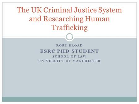 ROSE BROAD ESRC PHD STUDENT SCHOOL OF LAW UNIVERSITY OF MANCHESTER The UK Criminal Justice System and Researching Human Trafficking.