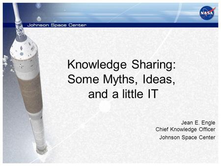 Knowledge Sharing: Some Myths, Ideas, and a little IT Jean E. Engle Chief Knowledge Officer Johnson Space Center.