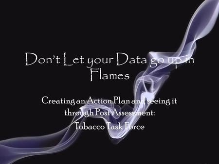 Don’t Let your Data go up in Flames Creating an Action Plan and seeing it through Post Assessment: Tobacco Task Force.