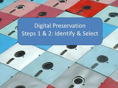 Digital Preservation Steps 1 & 2: Identify & Select.
