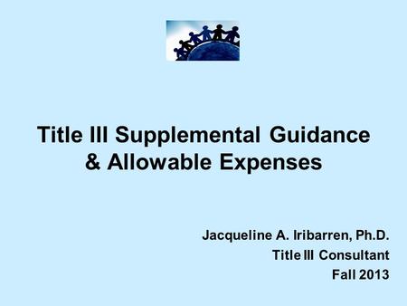 Title III Supplemental Guidance & Allowable Expenses Jacqueline A. Iribarren, Ph.D. Title III Consultant Fall 2013.