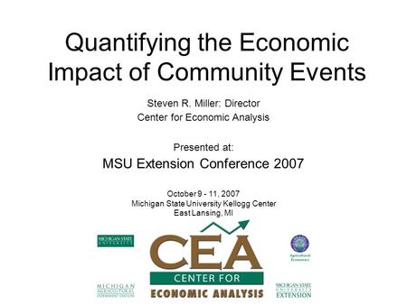 Quantifying the Economic Impact of Community Events Steven R. Miller: Director Center for Economic Analysis Presented at: MSU Extension Conference 2007.