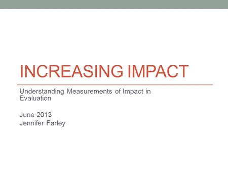 INCREASING IMPACT Understanding Measurements of Impact in Evaluation June 2013 Jennifer Farley.