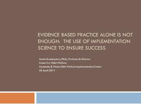 EVIDENCE BASED PRACTICE ALONE IS NOT ENOUGH: THE USE OF IMPLEMENTATION SCIENCE TO ENSURE SUCCESS Maria Scannapieco, Ph.D., Professor & Director Center.