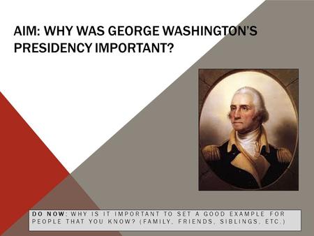 AIM: WHY WAS GEORGE WASHINGTON’S PRESIDENCY IMPORTANT? DO NOW: WHY IS IT IMPORTANT TO SET A GOOD EXAMPLE FOR PEOPLE THAT YOU KNOW? (FAMILY, FRIENDS, SIBLINGS,