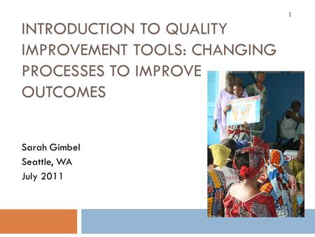 INTRODUCTION TO QUALITY IMPROVEMENT TOOLS: CHANGING PROCESSES TO IMPROVE OUTCOMES Sarah Gimbel Seattle, WA July 2011 1.